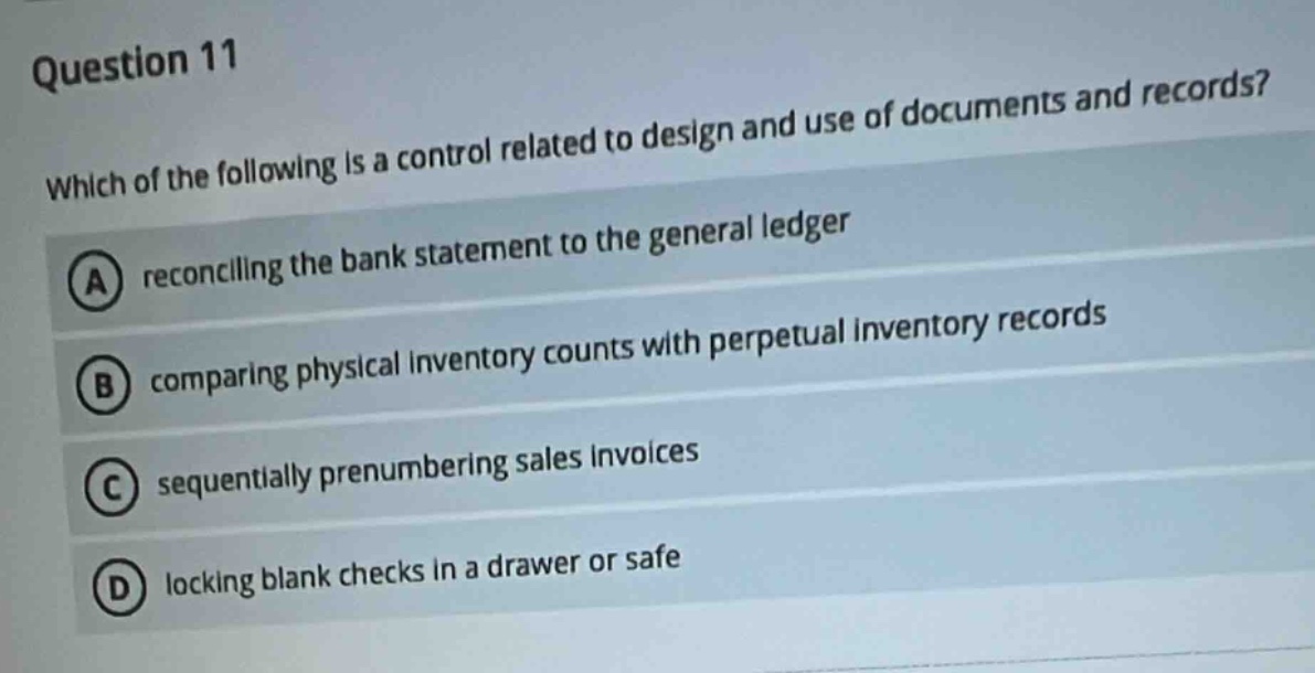 question 11 which of the following is a control related to design and use of documents and records? a reconciling the bank statement to the general ledger b comparing physical inventory counts with perpetual inventory records c sequentially prenumbering sales invoices d locking blank checks in a drawer or safe
