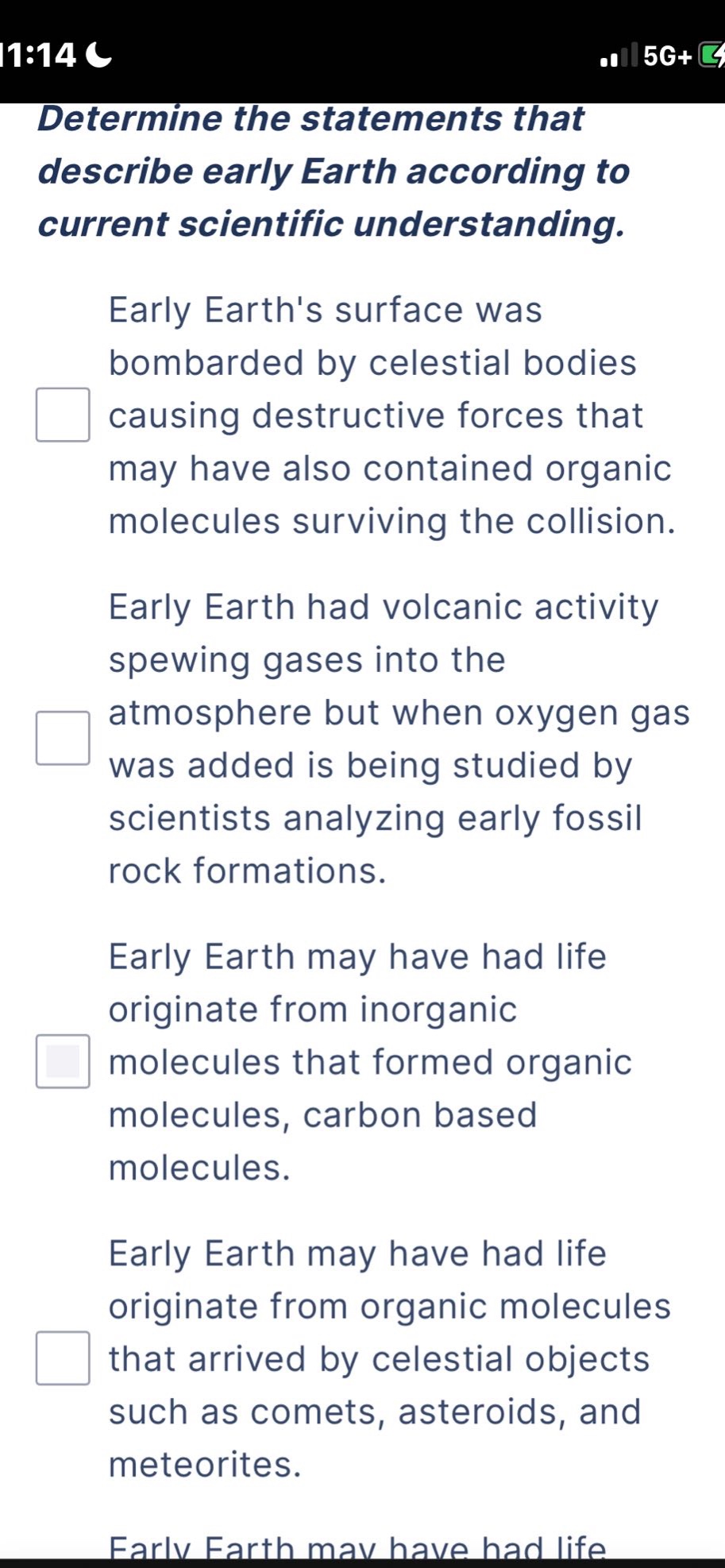 determine the statements that describe early earth according to current scientific understanding. early earths surface was bombarded by celestial bodies causing destructive forces that may have also contained organic molecules surviving the collision. early earth had volcanic activity spewing gases into the atmosphere but when oxygen gas was added is being studied by scientists analyzing early fossil rock formations. early earth may have had life originate from inorganic molecules that formed organic molecules, carbon based molecules. early earth may have had life originate from organic molecules that arrived by celestial objects such as comets, asteroids, and meteorites.