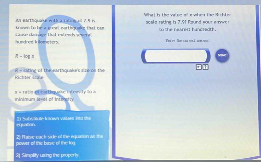 an earthquake with a rating of 7.9 is known to be a great earthquake that can cause damage that extends several hundred kilometers. r = log x r = rating of the earthquakes size on the richter scale x = ratio of earthquake intensity to a minimum level of intensity what is the value of x when the richter scale rating is 7.9? round your answer to the nearest hundredth. enter the correct answer. 1) substitute known values into the equation. 2) raise each side of the equation as the power of the base of the log. 3) simplify using the property.