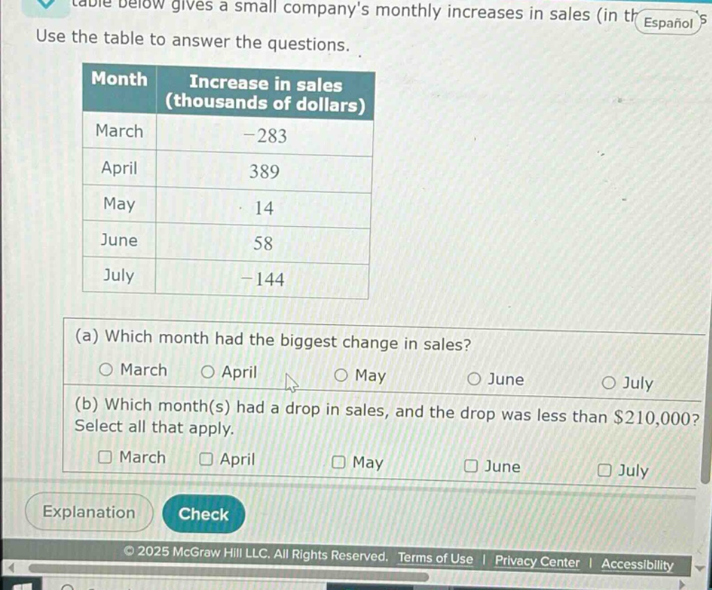 table below gives a small companys monthly increases in sales (in thousands of dollars). use the table to answer the questions. month increase in sales (thousands of dollars) march -283 april 389 may 14 june 58 july -144 (a) which month had the biggest change in sales? march april may june july (b) which month(s) had a drop in sales, and the drop was less than $210,000? select all that apply. march april may june july explanation check © 2025 mcgraw hill llc. all rights reserved. terms of use | privacy center | accessibility