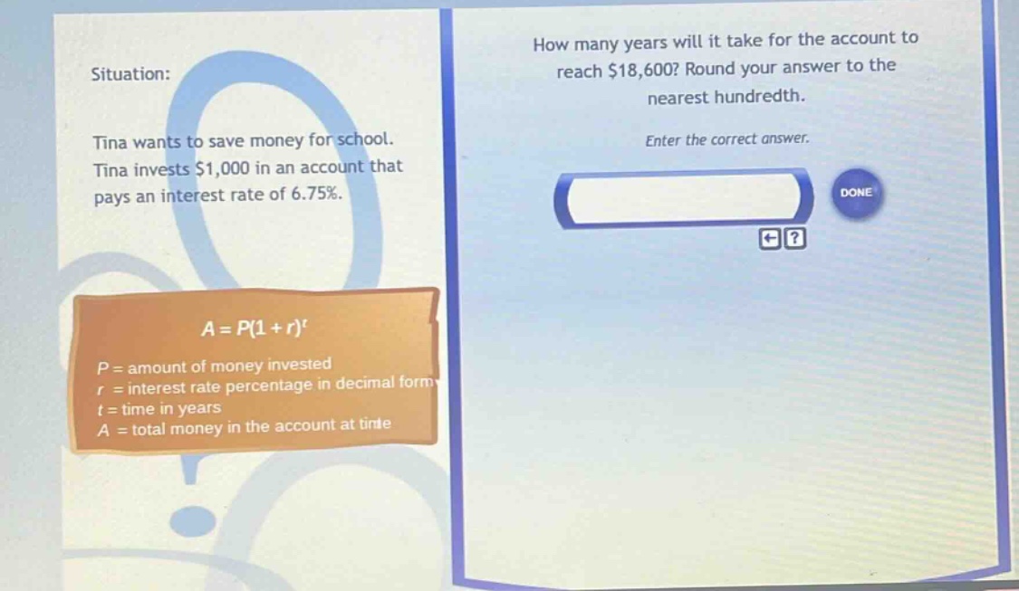 situation: tina wants to save money for school. tina invests $1,000 in an account that pays an interest rate of 6.75%. how many years will it take for the account to reach $18,600? round your answer to the nearest hundredth. enter the correct answer. a = p(1 + r)^t p = amount of money invested r = interest rate percentage in decimal form t = time in years a = total money in the account at time