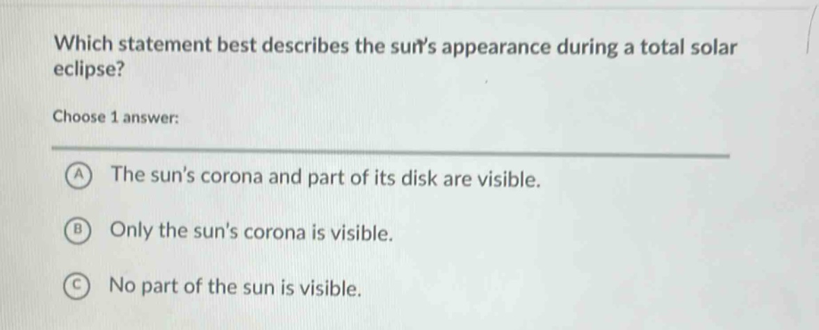 which statement best describes the suns appearance during a total solar eclipse? choose 1 answer: a the suns corona and part of its disk are visible. b only the suns corona is visible. c no part of the sun is visible.