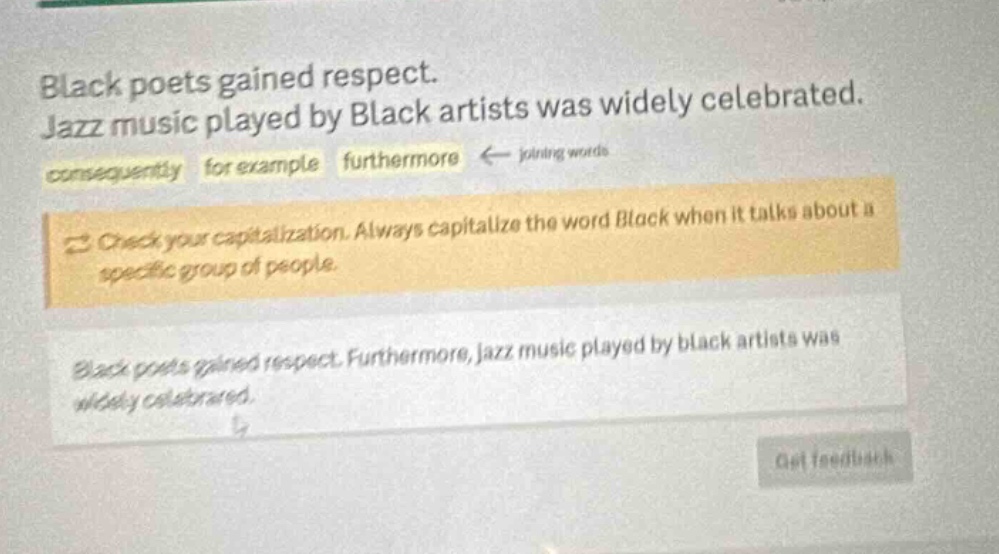 black poets gained respect. jazz music played by black artists was widely celebrated. consequently for example furthermore ← joining words check your capitalization. always capitalize the word black when it talks about a specific group of people. black poets gained respect. furthermore, jazz music played by black artists was widely celebrated.