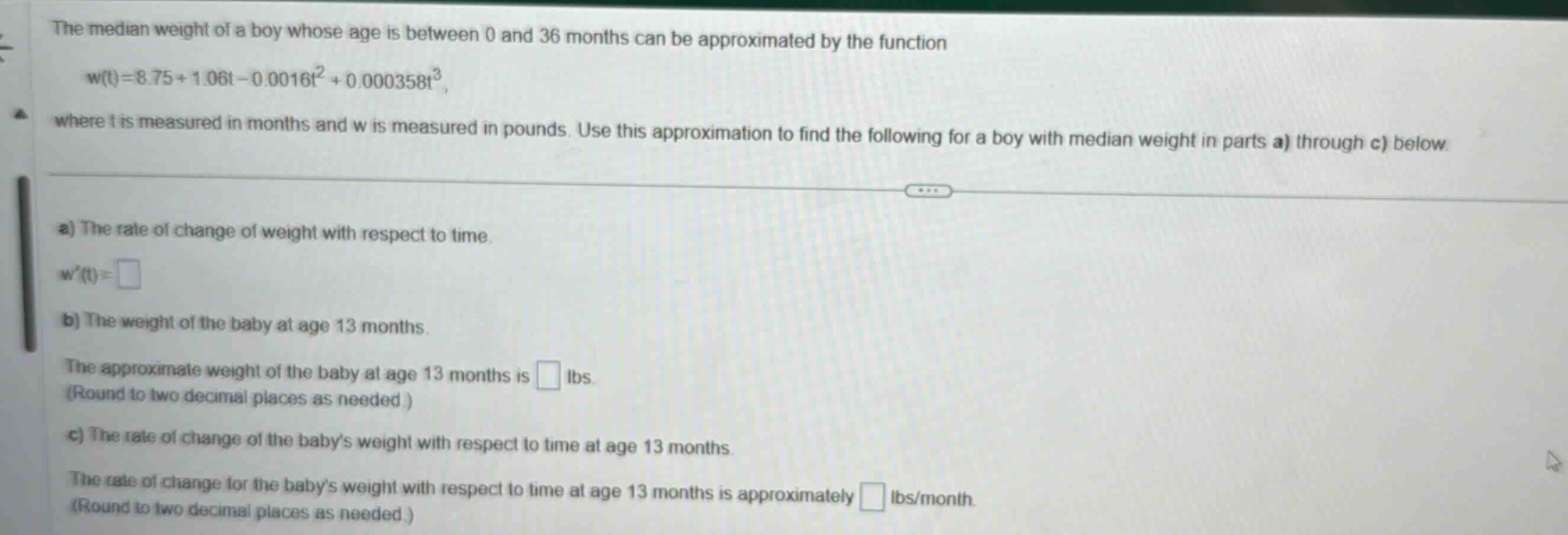 the median weight of a boy whose age is between 0 and 36 months can be approximated by the function w(t)=8.75 + 1.06t - 0.0016t² + 0.000358t³, where t is measured in months and w is measured in pounds. use this approximation to find the following for a boy with median weight in parts a) through c) below. a) the rate of change of weight with respect to time. w(t)= b) the weight of the baby at age 13 months. the approximate weight of the baby at age 13 months is lbs. (round to two decimal places as needed.) c) the rate of change of the babys weight with respect to time at age 13 months. the rate of change for the babys weight with respect to time at age 13 months is approximately lbs/month (round to two decimal places as needed.)
