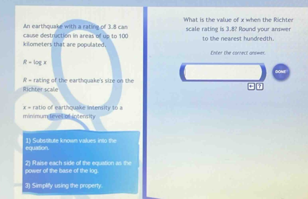 an earthquake with a rating of 3.8 can cause destruction in areas of up to 100 kilometers that are populated. r = log x r = rating of the earthquakes size on the richter scale x = ratio of earthquake intensity to a minimum level of intensity 1) substitute known values into the equation. 2) raise each side of the equation as the power of the base of the log. 3) simplify using the property. what is the value of x when the richter scale rating is 3.8? round your answer to the nearest hundredth. enter the correct answer.