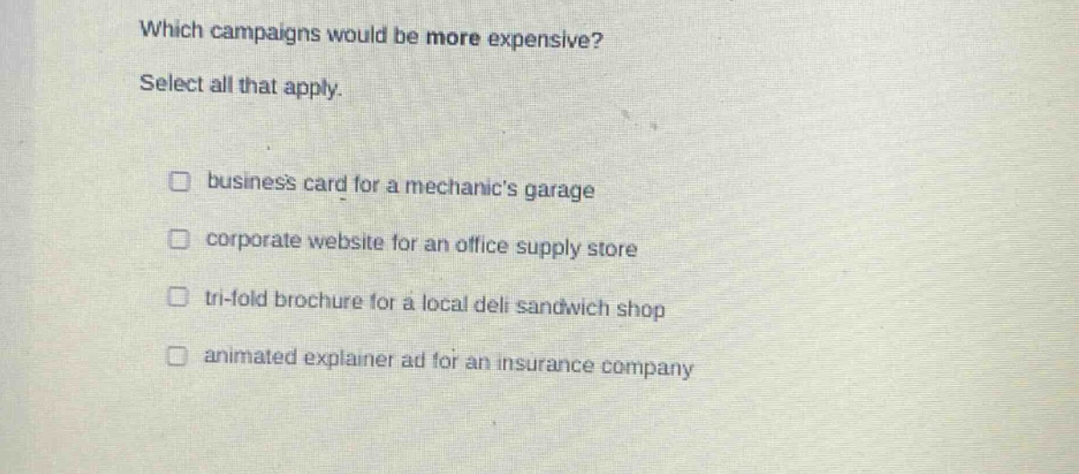 which campaigns would be more expensive? select all that apply. business card for a mechanics garage corporate website for an office supply store tri - fold brochure for a local deli sandwich shop animated explainer ad for an insurance company