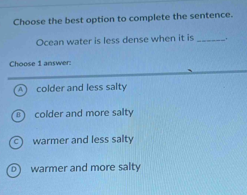 choose the best option to complete the sentence. ocean water is less dense when it is _______. choose 1 answer: a colder and less salty b colder and more salty c warmer and less salty d warmer and more salty
