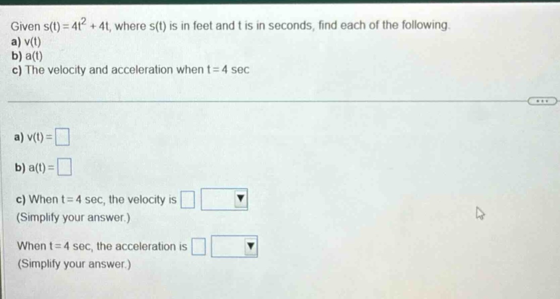 given s(t)=4t² + 4t, where s(t) is in feet and t is in seconds, find each of the following. a) v(t) b) a(t) c) the velocity and acceleration when t = 4 sec a) v(t)= b) a(t)= c) when t = 4 sec, the velocity is (simplify your answer.) when t = 4 sec, the acceleration is (simplify your answer.)