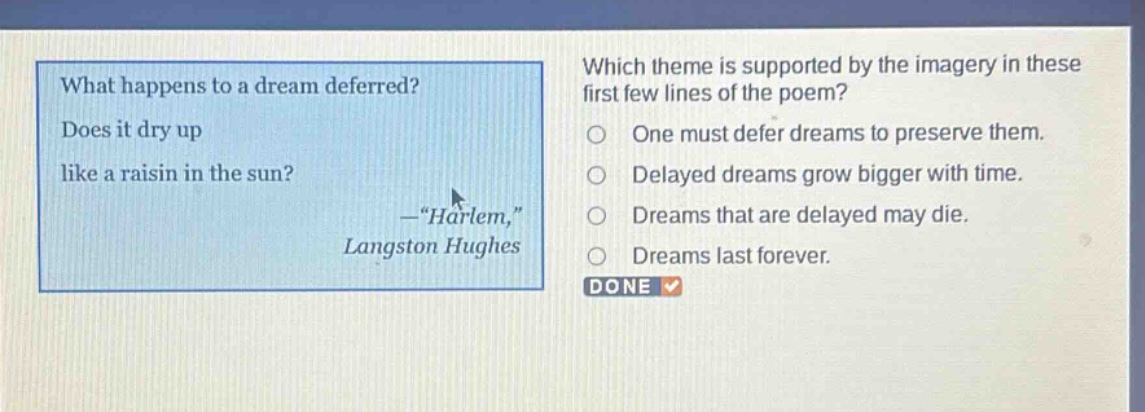 what happens to a dream deferred? does it dry up like a raisin in the sun? —“harlem,” langston hughes which theme is supported by the imagery in these first few lines of the poem? one must defer dreams to preserve them. delayed dreams grow bigger with time. dreams that are delayed may die. dreams last forever. done