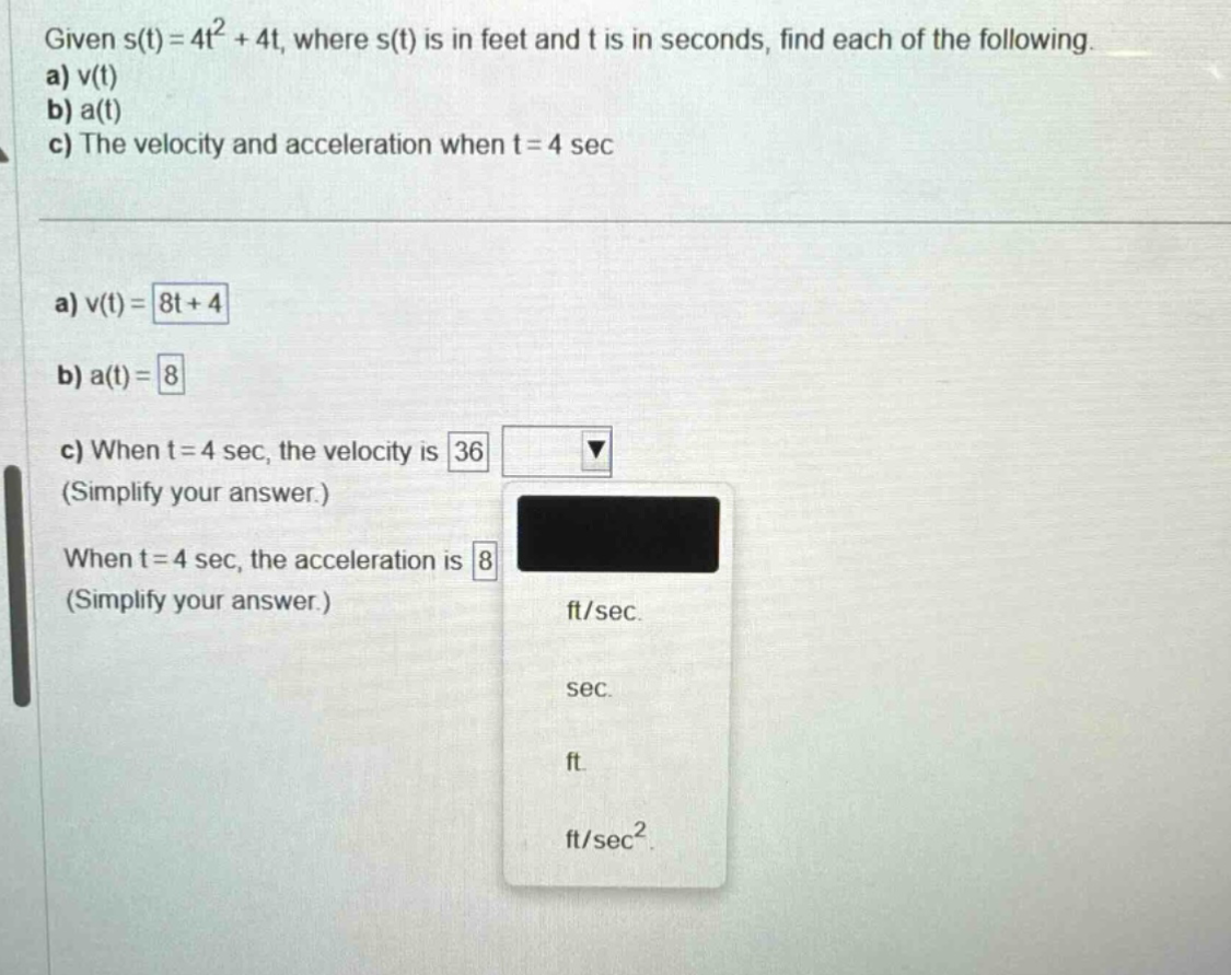 given s(t)=4t² + 4t, where s(t) is in feet and t is in seconds, find each of the following. a) v(t) b) a(t) c) the velocity and acceleration when t = 4 sec a) v(t)=8t + 4 b) a(t)=8 c) when t = 4 sec, the velocity is 36 (simplify your answer.) when t = 4 sec, the acceleration is 8 (simplify your answer.) ft/sec. sec. ft. ft/sec²