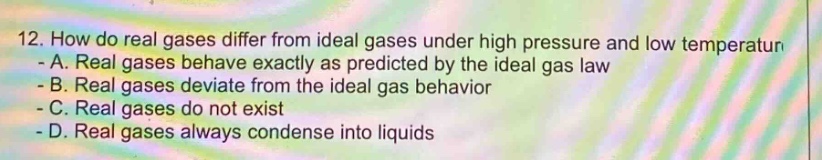 12. how do real gases differ from ideal gases under high pressure and low temperature - a. real gases behave exactly as predicted by the ideal gas law - b. real gases deviate from the ideal gas behavior - c. real gases do not exist - d. real gases always condense into liquids