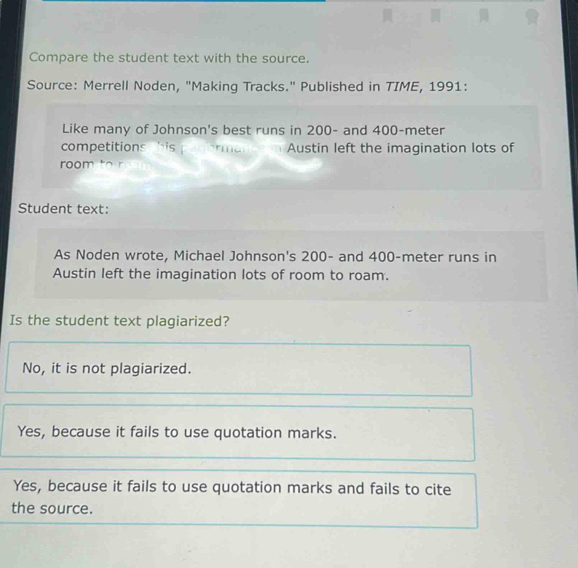 compare the student text with the source. source: merrell noden, \making tracks.\ published in time, 1991: like many of johnsons best runs in 200 - and 400 - meter competitions his performance in austin left the imagination lots of room to roam. student text: as noden wrote, michael johnsons 200 - and 400 - meter runs in austin left the imagination lots of room to roam. is the student text plagiarized? no, it is not plagiarized. yes, because it fails to use quotation marks. yes, because it fails to use quotation marks and fails to cite the source.