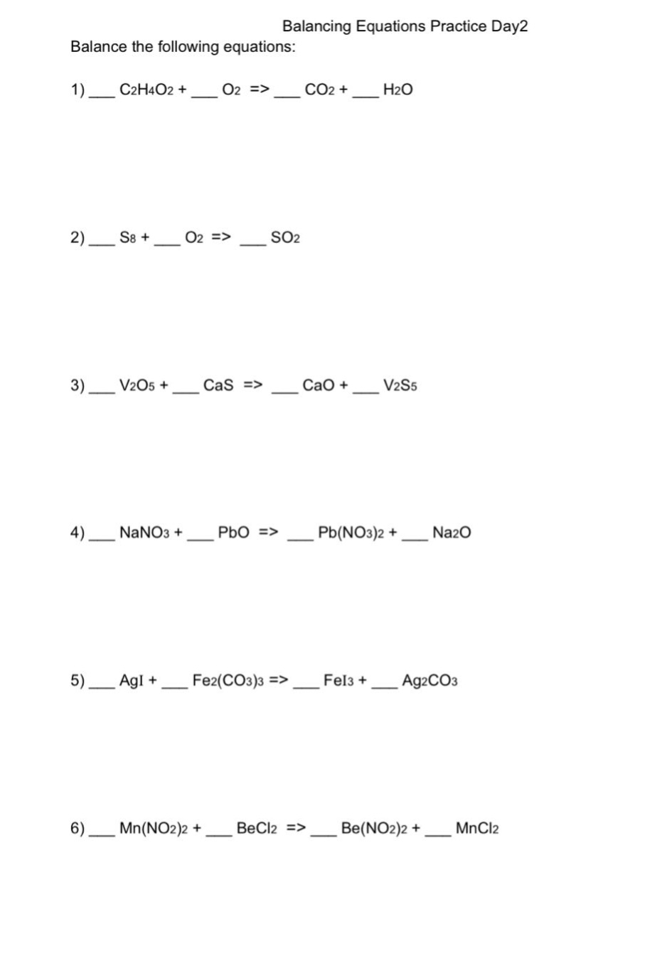 balancing equations practice day2\nbalance the following equations:\n1) __ c2h4o2 + __ o2 => __ co2 + __ h2o\n2) __ s8 + __ o2 => __ so2\n3) __ v2o5 + __ cas => __ cao + __ v2s5\n4) __ nano3 + __ pbo => __ pb(no3)2 + __ na2o\n5) __ agi + __ fe2(co3)3 => __ fei3 + __ ag2co3\n6) __ mn(no2)2 + __ becl2 => __ be(no2)2 + __ mncl2