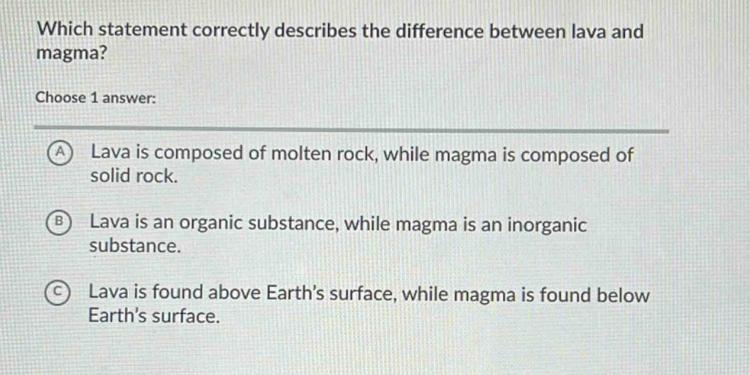 which statement correctly describes the difference between lava and magma? choose 1 answer: a lava is composed of molten rock, while magma is composed of solid rock. b lava is an organic substance, while magma is an inorganic substance. c lava is found above earth’s surface, while magma is found below earth’s surface.
