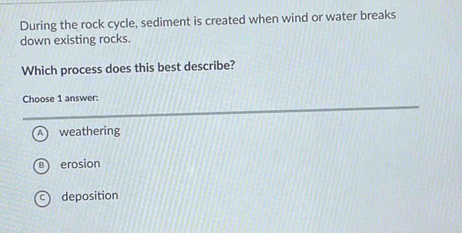 during the rock cycle, sediment is created when wind or water breaks down existing rocks. which process does this best describe? choose 1 answer: a weathering b erosion c deposition