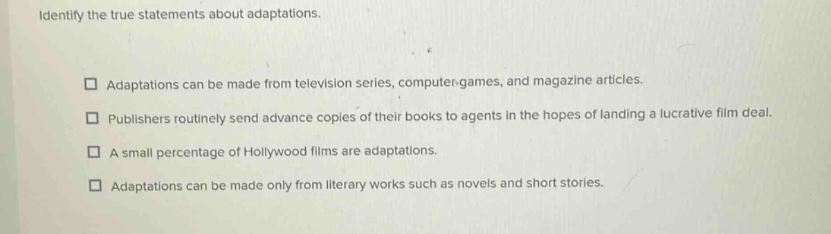 identify the true statements about adaptations. adaptations can be made from television series, computer - games, and magazine articles. publishers routinely send advance copies of their books to agents in the hopes of landing a lucrative film deal. a small percentage of hollywood films are adaptations. adaptations can be made only from literary works such as novels and short stories.
