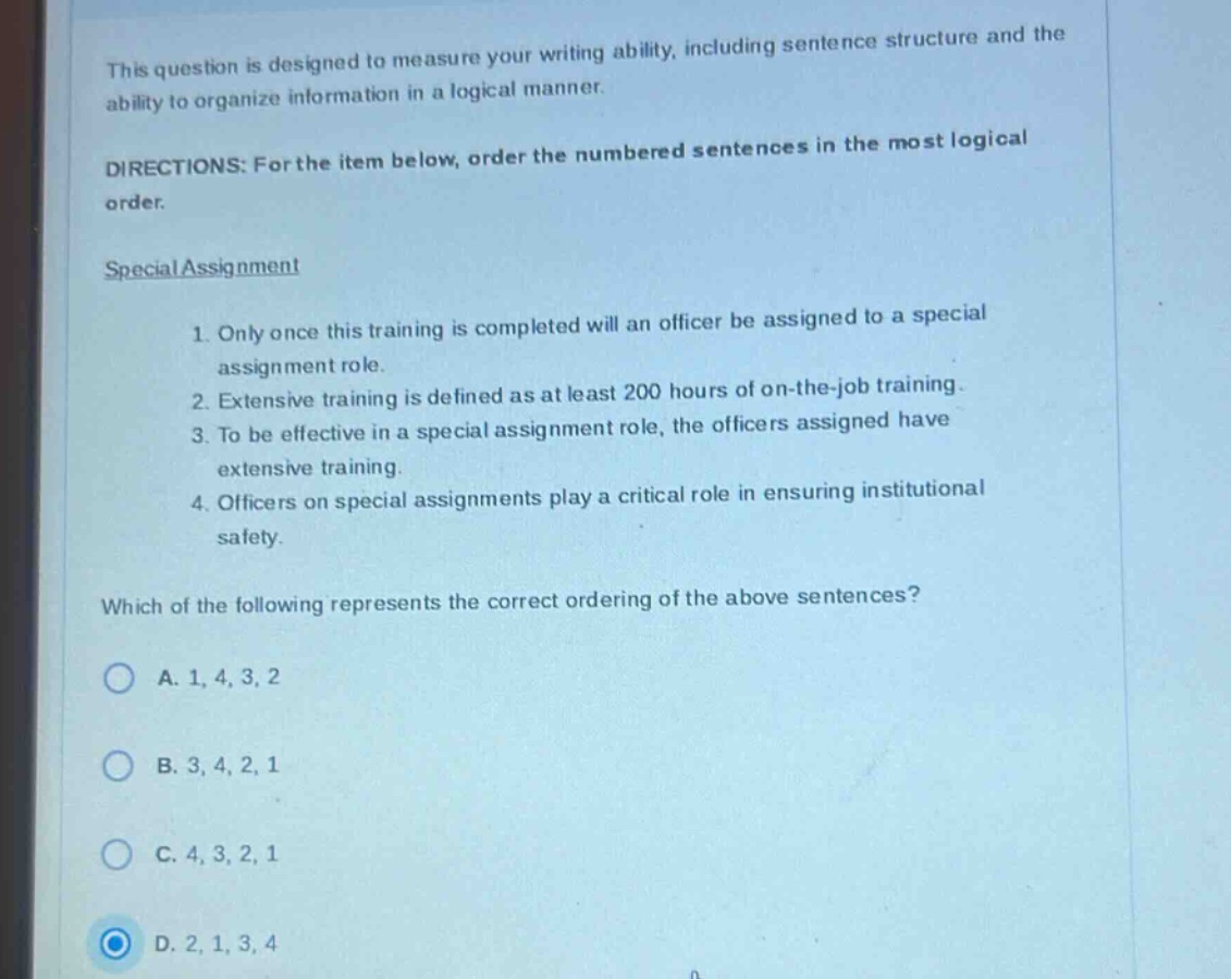 this question is designed to measure your writing ability, including sentence structure and the ability to organize information in a logical manner. directions: for the item below, order the numbered sentences in the most logical order. special assignment 1. only once this training is completed will an officer be assigned to a special assignment role. 2. extensive training is defined as at least 200 hours of on - the - job training. 3. to be effective in a special assignment role, the officers assigned have extensive training. 4. officers on special assignments play a critical role in ensuring institutional safety. which of the following represents the correct ordering of the above sentences? a. 1, 4, 3, 2 b. 3, 4, 2, 1 c. 4, 3, 2, 1 d. 2, 1, 3, 4