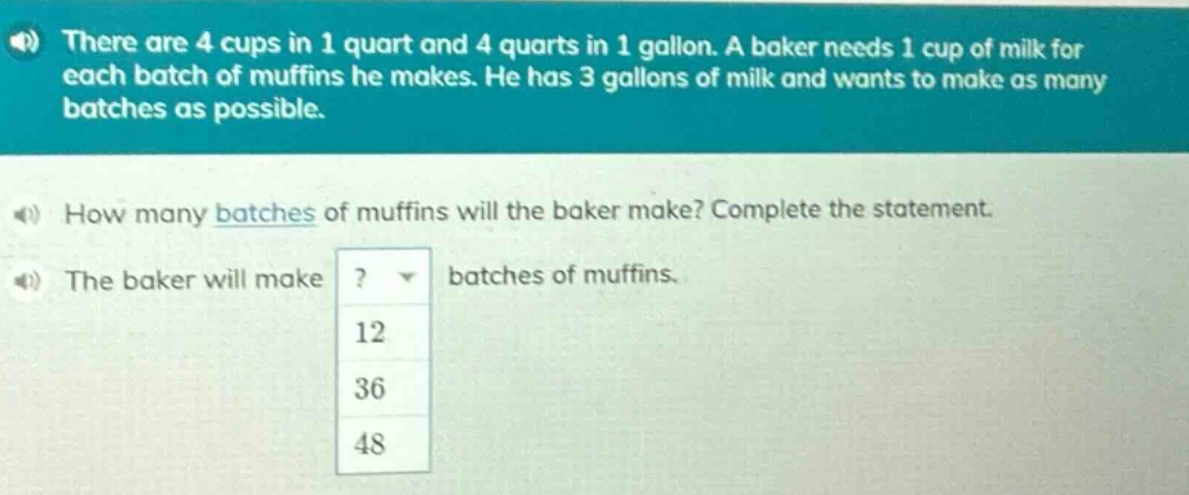 there are 4 cups in 1 quart and 4 quarts in 1 gallon. a baker needs 1 cup of milk for each batch of muffins he makes. he has 3 gallons of milk and wants to make as many batches as possible. how many batches of muffins will the baker make? complete the statement. the baker will make ? batches of muffins. 12 36 48
