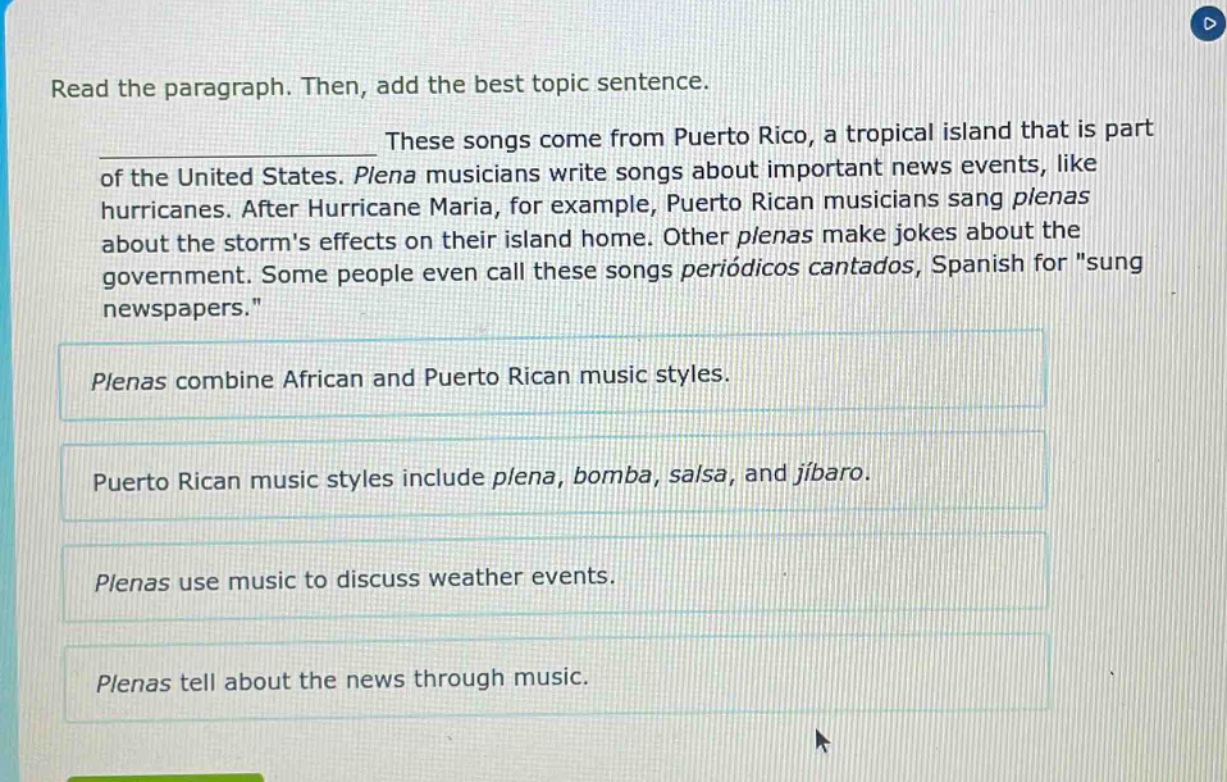 read the paragraph. then, add the best topic sentence. these songs come from puerto rico, a tropical island that is part of the united states. plena musicians write songs about important news events, like hurricanes. after hurricane maria, for example, puerto rican musicians sang plenas about the storms effects on their island home. other plenas make jokes about the government. some people even call these songs periódicos cantados, spanish for \sung newspapers.\ plenas combine african and puerto rican music styles. puerto rican music styles include plena, bomba, salsa, and jíbaro. plenas use music to discuss weather events. plenas tell about the news through music.