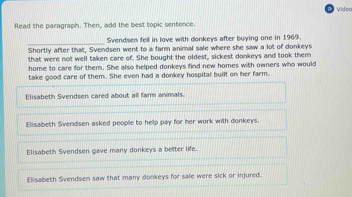 read the paragraph. then, add the best topic sentence. svendsen fell in love with donkeys after buying one in 1969. shortly after that, svendsen went to a farm animal sale where she saw a lot of donkeys that were not well taken care of. she bought the oldest, sickest donkeys and took them home to care for them. she also helped donkeys find new homes with owners who would take good care of them. she even had a donkey hospital built on her farm. elisabeth svendsen cared about all farm animals. elisabeth svendsen asked people to help pay for her work with donkeys. elisabeth svendsen gave many donkeys a better life. elisabeth svendsen saw that many donkeys for sale were sick or injured.