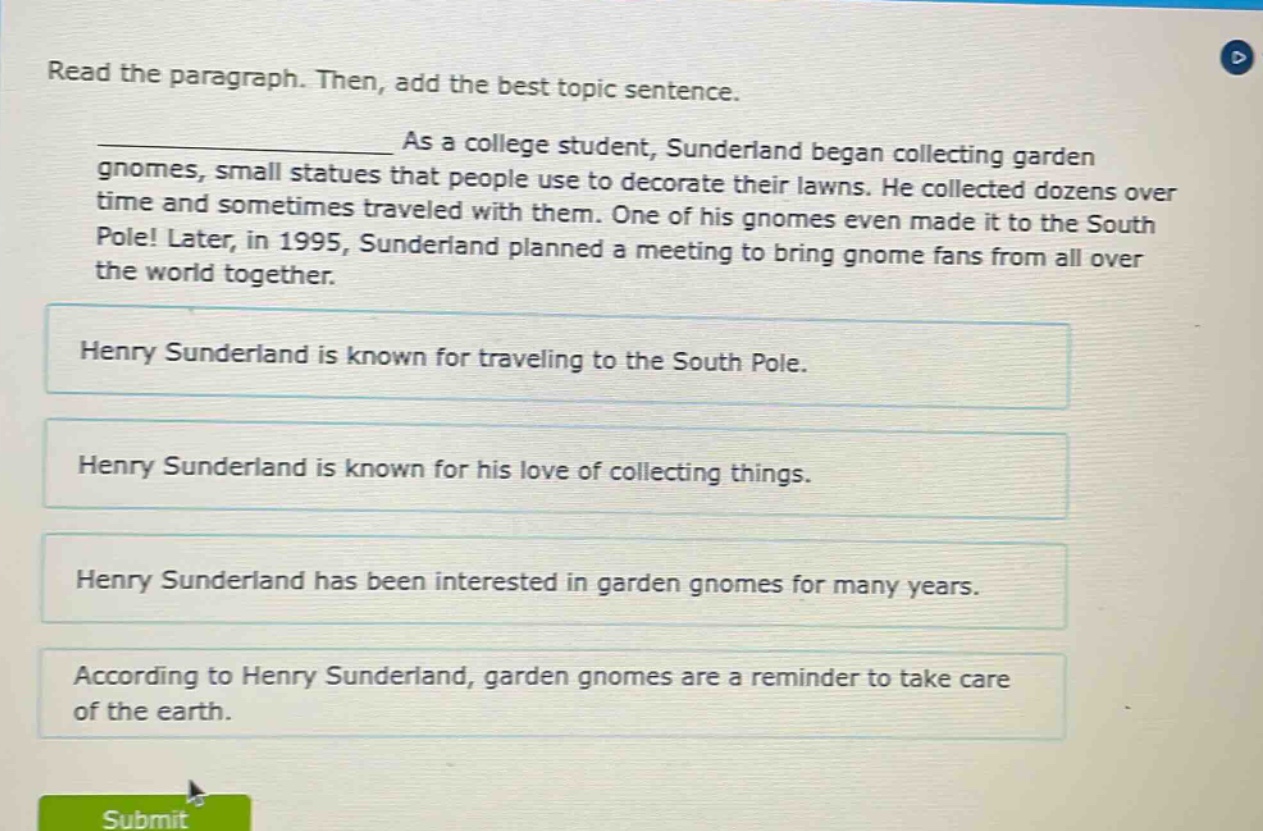 read the paragraph. then, add the best topic sentence. as a college student, sunderland began collecting garden gnomes, small statues that people use to decorate their lawns. he collected dozens over time and sometimes traveled with them. one of his gnomes even made it to the south pole! later, in 1995, sunderland planned a meeting to bring gnome fans from all over the world together. henry sunderland is known for traveling to the south pole. henry sunderland is known for his love of collecting things. henry sunderland has been interested in garden gnomes for many years. according to henry sunderland, garden gnomes are a reminder to take care of the earth.
