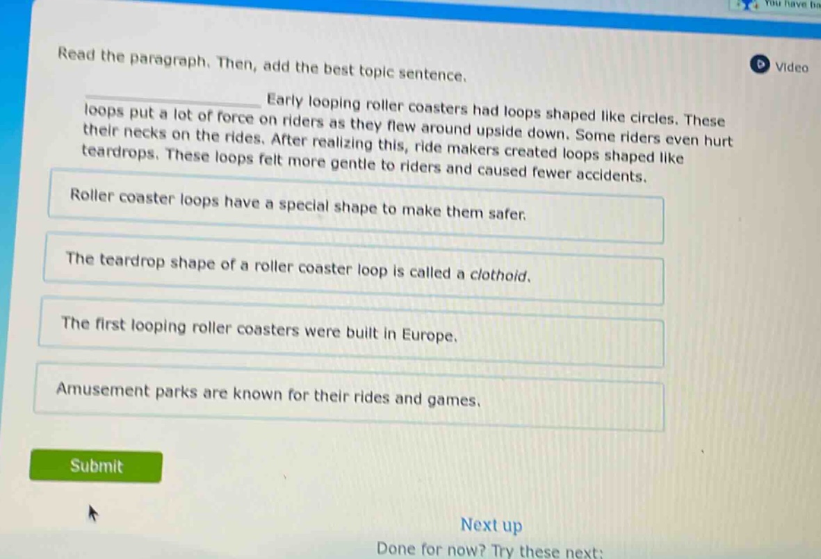read the paragraph. then, add the best topic sentence. early looping roller coasters had loops shaped like circles. these loops put a lot of force on riders as they flew around upside down. some riders even hurt their necks on the rides. after realizing this, ride makers created loops shaped like teardrops. these loops felt more gentle to riders and caused fewer accidents. roller coaster loops have a special shape to make them safer. the teardrop shape of a roller coaster loop is called a clothoid. the first looping roller coasters were built in europe. amusement parks are known for their rides and games.
