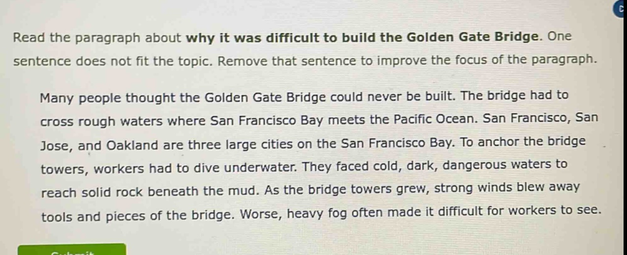 read the paragraph about why it was difficult to build the golden gate bridge. one sentence does not fit the topic. remove that sentence to improve the focus of the paragraph. many people thought the golden gate bridge could never be built. the bridge had to cross rough waters where san francisco bay meets the pacific ocean. san francisco, san jose, and oakland are three large cities on the san francisco bay. to anchor the bridge towers, workers had to dive underwater. they faced cold, dark, dangerous waters to reach solid rock beneath the mud. as the bridge towers grew, strong winds blew away tools and pieces of the bridge. worse, heavy fog often made it difficult for workers to see.
