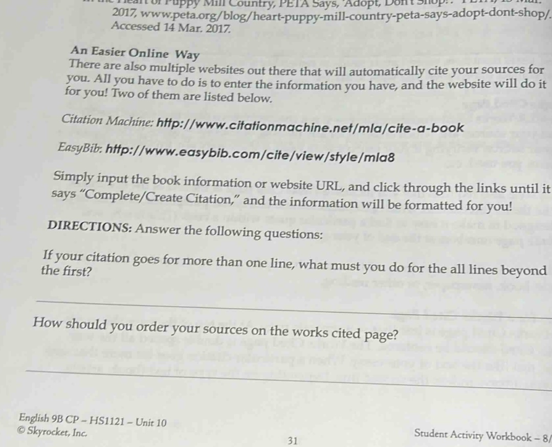 an easier online way there are also multiple websites out there that will automatically cite your sources for you. all you have to do is to enter the information you have, and the website will do it for you! two of them are listed below. citation machine: http://www.citationmachine.net/mla/cite-a - book easybib: http://www.easybib.com/cite/view/style/mla8 simply input the book information or website url, and click through the links until it says “complete/create citation,” and the information will be formatted for you! directions: answer the following questions: if your citation goes for more than one line, what must you do for the all lines beyond the first? how should you order your sources on the works cited page? english 9b cp - hs1121 - unit 10 © skyrocket, inc. 31 student activity workbook - 8/