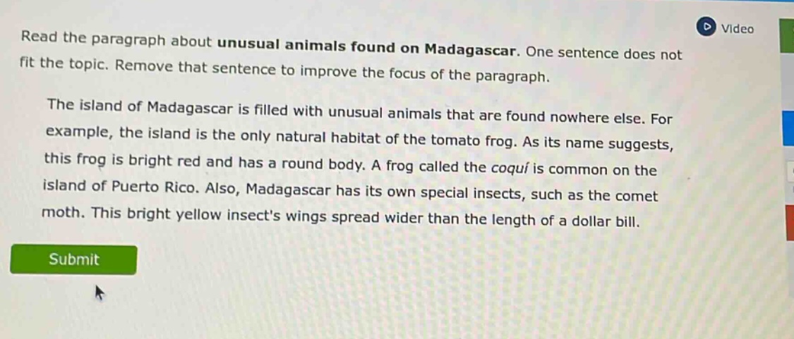 read the paragraph about unusual animals found on madagascar. one sentence does not fit the topic. remove that sentence to improve the focus of the paragraph. the island of madagascar is filled with unusual animals that are found nowhere else. for example, the island is the only natural habitat of the tomato frog. as its name suggests, this frog is bright red and has a round body. a frog called the coquí is common on the island of puerto rico. also, madagascar has its own special insects, such as the comet moth. this bright yellow insects wings spread wider than the length of a dollar bill.