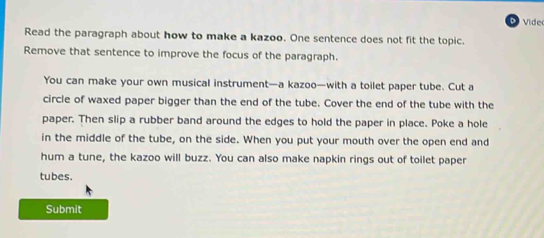 read the paragraph about how to make a kazoo. one sentence does not fit the topic. remove that sentence to improve the focus of the paragraph. you can make your own musical instrument—a kazoo—with a toilet paper tube. cut a circle of waxed paper bigger than the end of the tube. cover the end of the tube with the paper. then slip a rubber band around the edges to hold the paper in place. poke a hole in the middle of the tube, on the side. when you put your mouth over the open end and hum a tune, the kazoo will buzz. you can also make napkin rings out of toilet paper tubes.