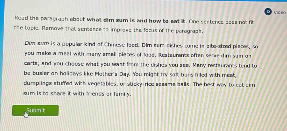 read the paragraph about what dim sum is and how to eat it. one sentence does not fit the topic. remove that sentence to improve the focus of the paragraph. dim sum is a popular kind of chinese food. dim sum dishes come in bite - sized pieces, so you make a meal with many small pieces of food. restaurants often serve dim sum on carts, and you choose what you want from the dishes you see. many restaurants tend to be busier on holidays like mothers day. you might try soft buns filled with meat, dumplings stuffed with vegetables, or sticky - rice sesame balls. the best way to eat dim sum is to share it with friends or family.