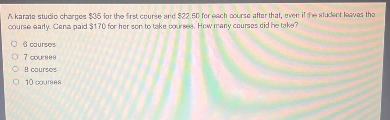 a karate studio charges $35 for the first course and $22.50 for each course after that, even if the student leaves the course early. cena paid $170 for her son to take courses. how many courses did he take?\no 6 courses\no 7 courses\no 8 courses\no 10 courses