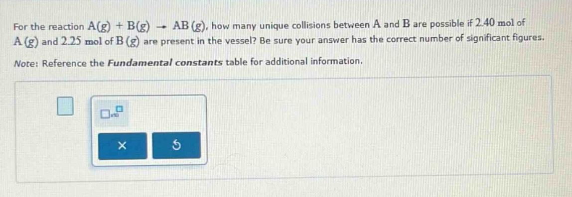 for the reaction a(g) + b(g) → ab(g), how many unique collisions between a and b are possible if 2.40 mol of a(g) and 2.25 mol of b(g) are present in the vessel? be sure your answer has the correct number of significant figures. note: reference the fundamental constants table for additional information.