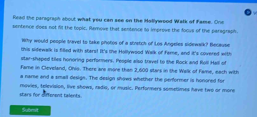 read the paragraph about what you can see on the hollywood walk of fame. one sentence does not fit the topic. remove that sentence to improve the focus of the paragraph. why would people travel to take photos of a stretch of los angeles sidewalk? because this sidewalk is filled with stars! its the hollywood walk of fame, and its covered with star - shaped tiles honoring performers. people also travel to the rock and roll hall of fame in cleveland, ohio. there are more than 2,600 stars in the walk of fame, each with a name and a small design. the design shows whether the performer is honored for movies, television, live shows, radio, or music. performers sometimes have two or more stars for different talents.