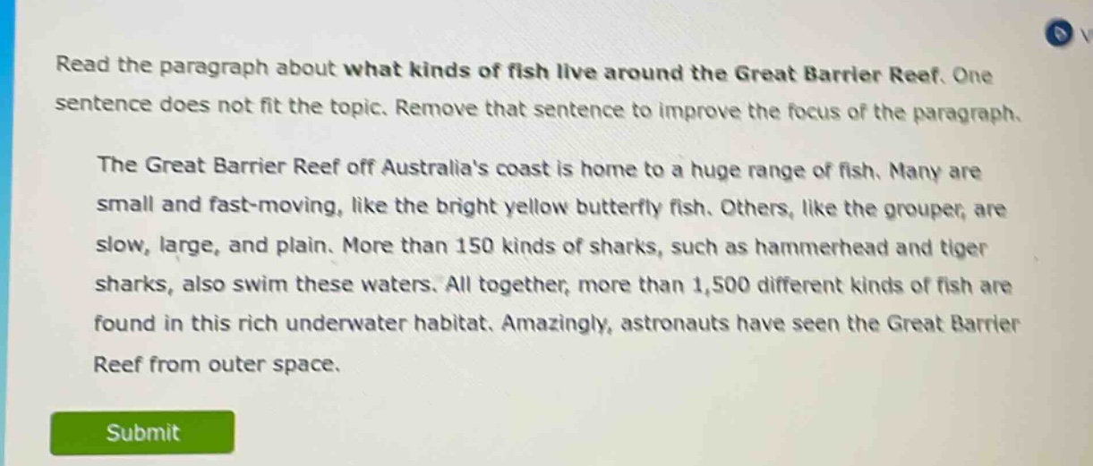 read the paragraph about what kinds of fish live around the great barrier reef. one sentence does not fit the topic. remove that sentence to improve the focus of the paragraph. the great barrier reef off australias coast is home to a huge range of fish. many are small and fast - moving, like the bright yellow butterfly fish. others, like the grouper, are slow, large, and plain. more than 150 kinds of sharks, such as hammerhead and tiger sharks, also swim these waters. all together, more than 1,500 different kinds of fish are found in this rich underwater habitat. amazingly, astronauts have seen the great barrier reef from outer space.