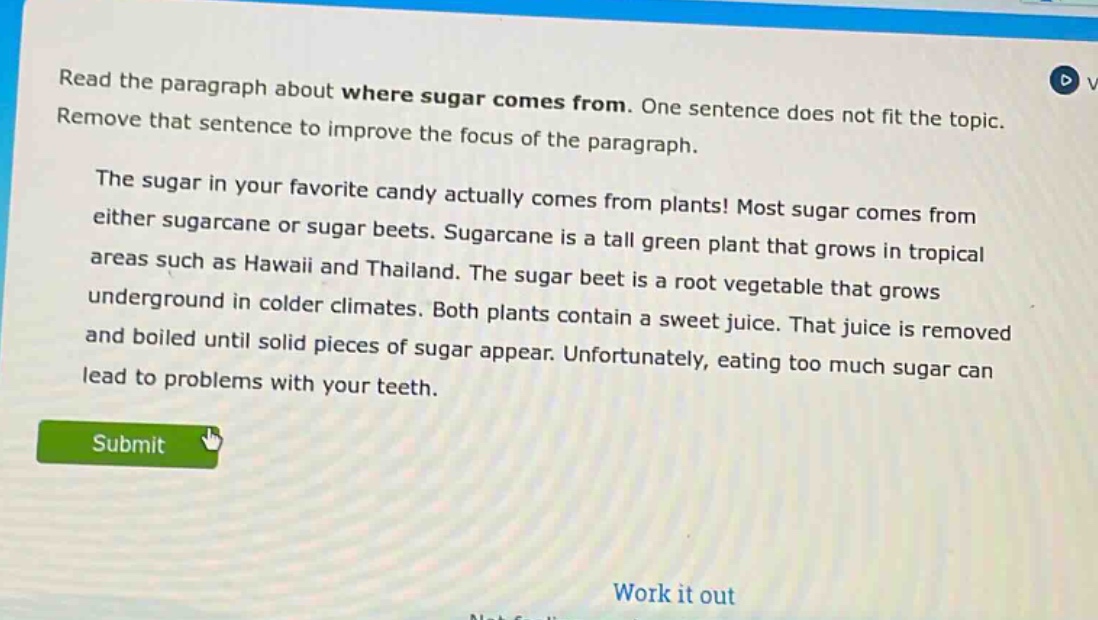 read the paragraph about where sugar comes from. one sentence does not fit the topic. remove that sentence to improve the focus of the paragraph. the sugar in your favorite candy actually comes from plants! most sugar comes from either sugarcane or sugar beets. sugarcane is a tall green plant that grows in tropical areas such as hawaii and thailand. the sugar beet is a root vegetable that grows underground in colder climates. both plants contain a sweet juice. that juice is removed and boiled until solid pieces of sugar appear. unfortunately, eating too much sugar can lead to problems with your teeth.