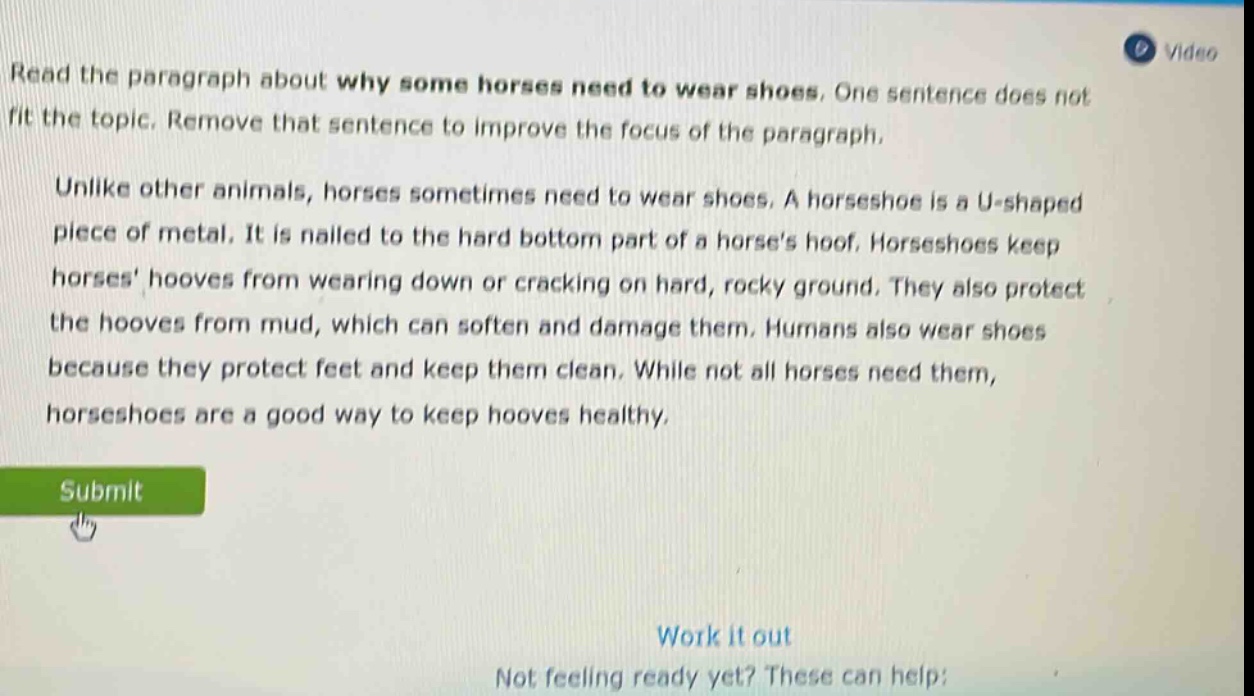 read the paragraph about why some horses need to wear shoes. one sentence does not fit the topic. remove that sentence to improve the focus of the paragraph. unlike other animals, horses sometimes need to wear shoes. a horseshoe is a u - shaped piece of metal. it is nailed to the hard bottom part of a horses hoof. horseshoes keep horses hooves from wearing down or cracking on hard, rocky ground. they also protect the hooves from mud, which can soften and damage them. humans also wear shoes because they protect feet and keep them clean. while not all horses need them, horseshoes are a good way to keep hooves healthy.
