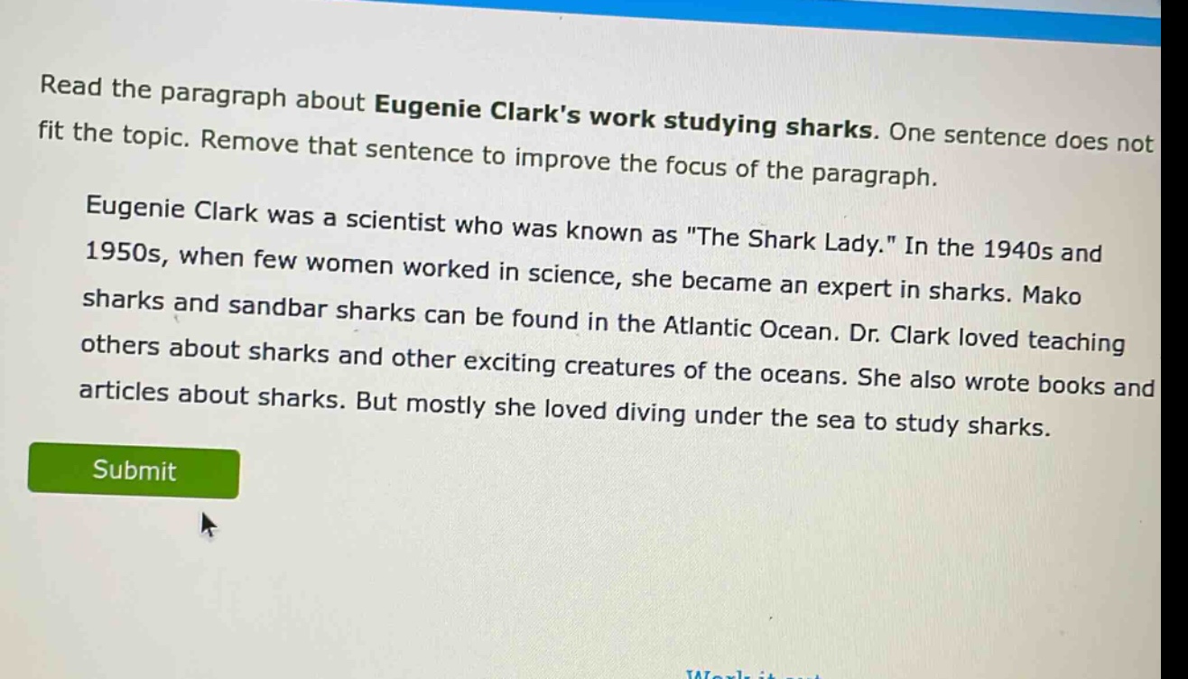 read the paragraph about eugenie clarks work studying sharks. one sentence does not fit the topic. remove that sentence to improve the focus of the paragraph. eugenie clark was a scientist who was known as \the shark lady.\ in the 1940s and 1950s, when few women worked in science, she became an expert in sharks. mako sharks and sandbar sharks can be found in the atlantic ocean. dr. clark loved teaching others about sharks and other exciting creatures of the oceans. she also wrote books and articles about sharks. but mostly she loved diving under the sea to study sharks.
