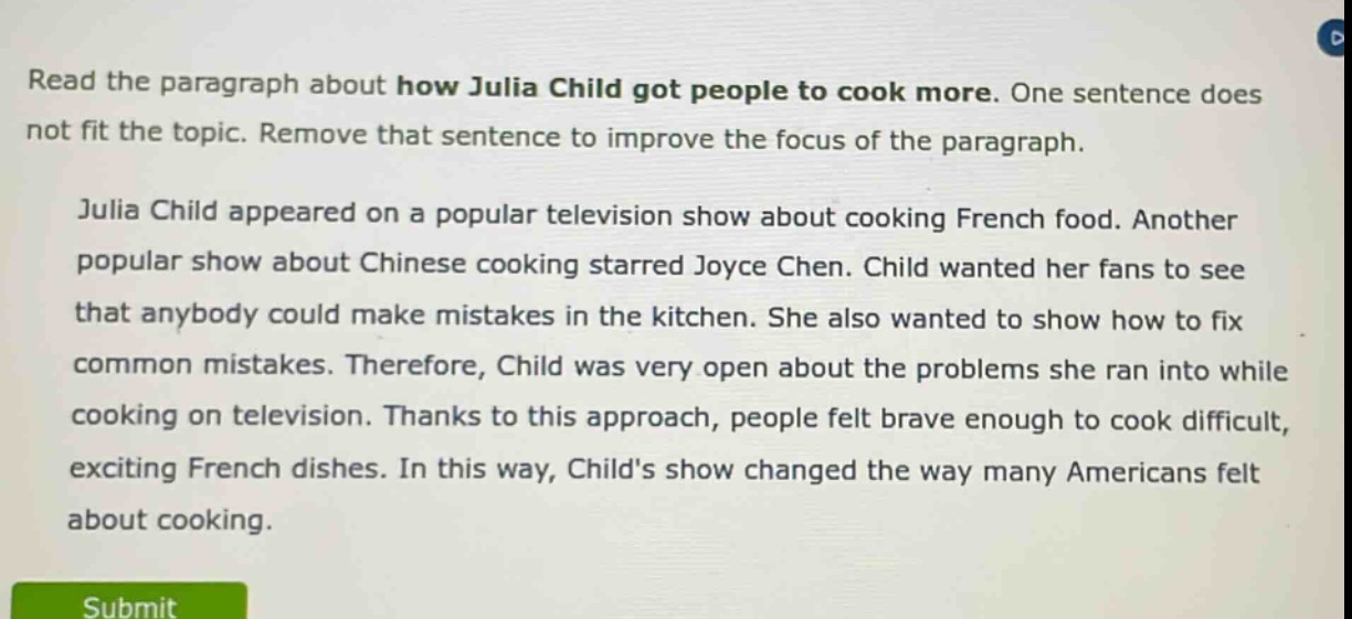 read the paragraph about how julia child got people to cook more. one sentence does not fit the topic. remove that sentence to improve the focus of the paragraph. julia child appeared on a popular television show about cooking french food. another popular show about chinese cooking starred joyce chen. child wanted her fans to see that anybody could make mistakes in the kitchen. she also wanted to show how to fix common mistakes. therefore, child was very open about the problems she ran into while cooking on television. thanks to this approach, people felt brave enough to cook difficult, exciting french dishes. in this way, childs show changed the way many americans felt about cooking.
