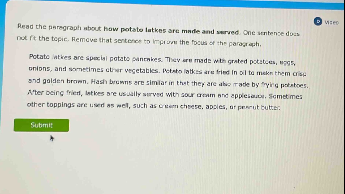 read the paragraph about how potato latkes are made and served. one sentence does not fit the topic. remove that sentence to improve the focus of the paragraph. potato latkes are special potato pancakes. they are made with grated potatoes, eggs, onions, and sometimes other vegetables. potato latkes are fried in oil to make them crisp and golden brown. hash browns are similar in that they are also made by frying potatoes. after being fried, latkes are usually served with sour cream and applesauce. sometimes other toppings are used as well, such as cream cheese, apples, or peanut butter.