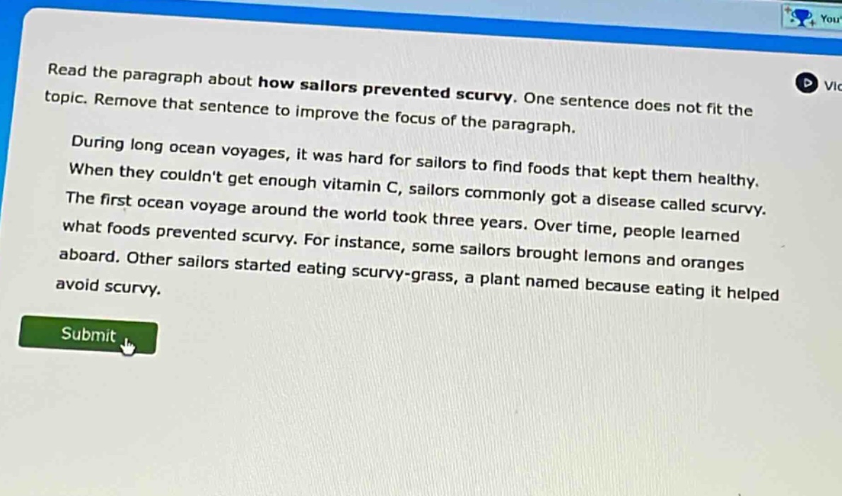 read the paragraph about how sailors prevented scurvy. one sentence does not fit the topic. remove that sentence to improve the focus of the paragraph. during long ocean voyages, it was hard for sailors to find foods that kept them healthy. when they couldnt get enough vitamin c, sailors commonly got a disease called scurvy. the first ocean voyage around the world took three years. over time, people learned what foods prevented scurvy. for instance, some sailors brought lemons and oranges aboard. other sailors started eating scurvy - grass, a plant named because eating it helped avoid scurvy.