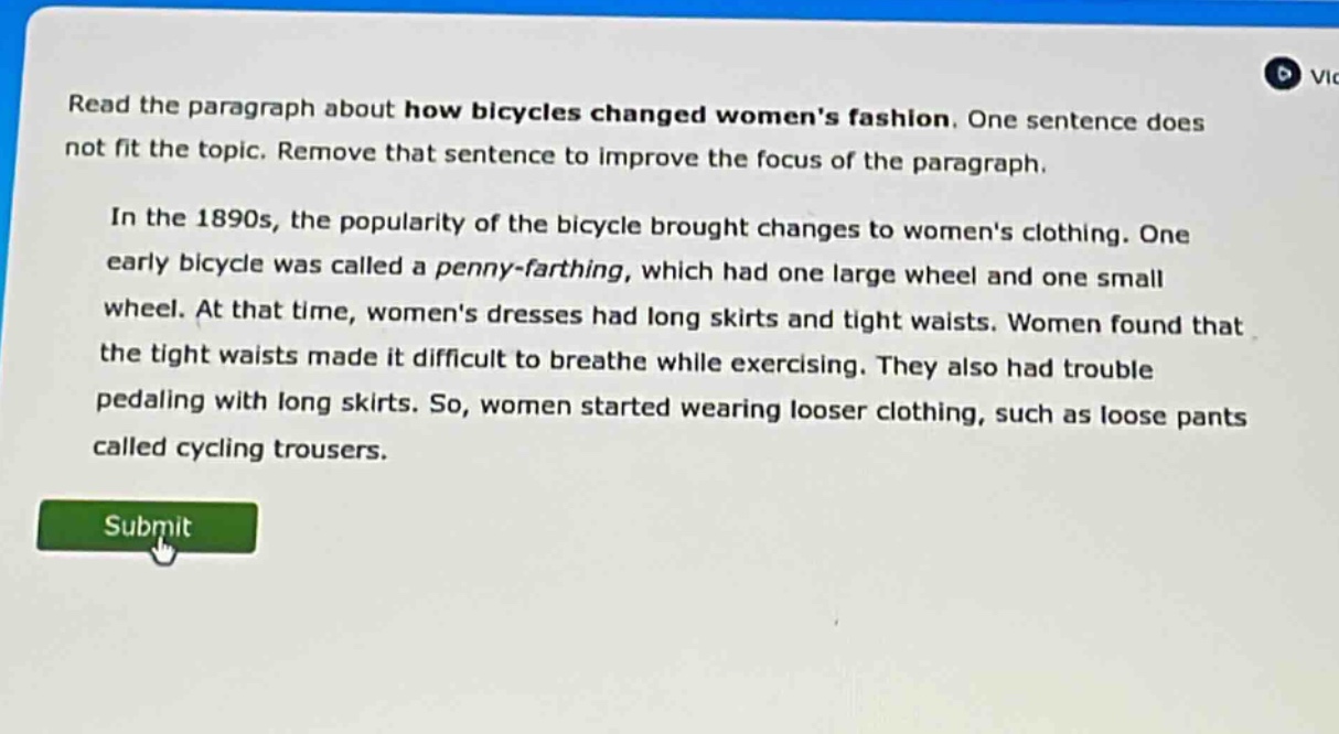 read the paragraph about how bicycles changed womens fashion. one sentence does not fit the topic. remove that sentence to improve the focus of the paragraph. in the 1890s, the popularity of the bicycle brought changes to womens clothing. one early bicycle was called a penny - farthing, which had one large wheel and one small wheel. at that time, womens dresses had long skirts and tight waists. women found that the tight waists made it difficult to breathe while exercising. they also had trouble pedaling with long skirts. so, women started wearing looser clothing, such as loose pants called cycling trousers.