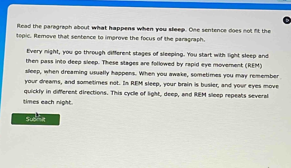 read the paragraph about what happens when you sleep. one sentence does not fit the topic. remove that sentence to improve the focus of the paragraph. every night, you go through different stages of sleeping. you start with light sleep and then pass into deep sleep. these stages are followed by rapid eye movement (rem) sleep, when dreaming usually happens. when you awake, sometimes you may remember your dreams, and sometimes not. in rem sleep, your brain is busier, and your eyes move quickly in different directions. this cycle of light, deep, and rem sleep repeats several times each night.
