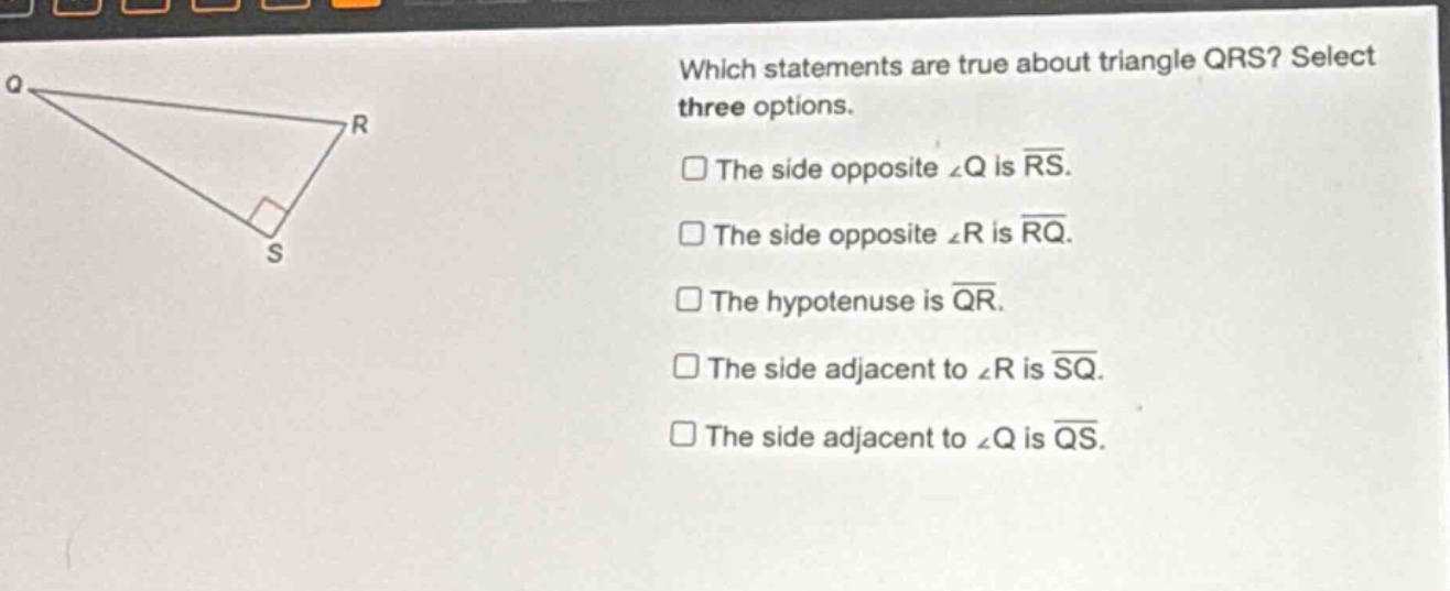 which statements are true about triangle qrs? select three options. the side opposite ∠q is rs. the side opposite ∠r is rq. the hypotenuse is qr. the side adjacent to ∠r is sq. the side adjacent to ∠q is qs.