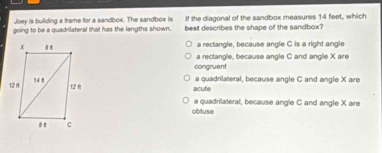 joey is building a frame for a sandbox. the sandbox is going to be a quadrilateral that has the lengths shown. if the diagonal of the sandbox measures 14 feet, which best describes the shape of the sandbox? a rectangle, because angle c is a right angle a rectangle, because angle c and angle x are congruent a quadrilateral, because angle c and angle x are acute a quadrilateral, because angle c and angle x are obtuse