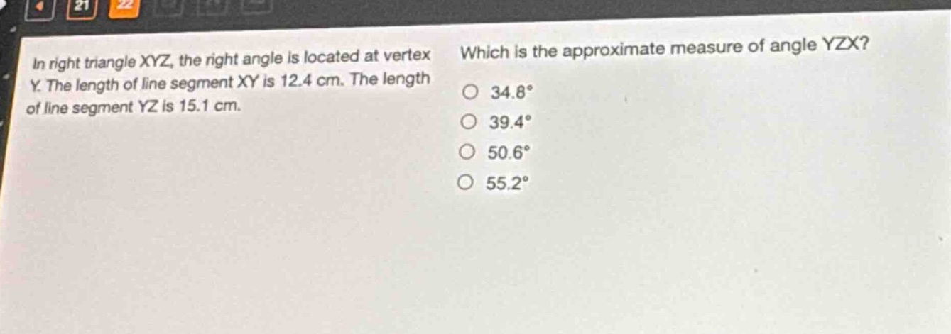 in right triangle xyz, the right angle is located at vertex y. the length of line segment xy is 12.4 cm. the length of line segment yz is 15.1 cm. which is the approximate measure of angle yzx? 34.8° 39.4° 50.6° 55.2°