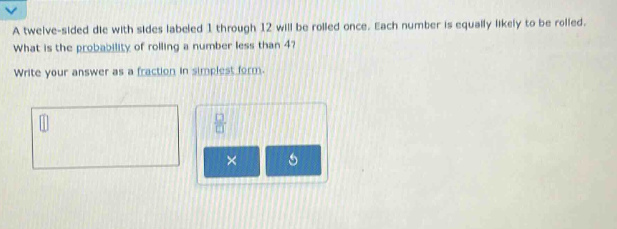 a twelve - sided die with sides labeled 1 through 12 will be rolled once. each number is equally likely to be rolled. what is the probability of rolling a number less than 4? write your answer as a fraction in simplest form.