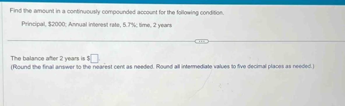 find the amount in a continuously compounded account for the following condition. principal, $2000; annual interest rate, 5.7%; time, 2 years the balance after 2 years is $ (round the final answer to the nearest cent as needed. round all intermediate values to five decimal places as needed.)