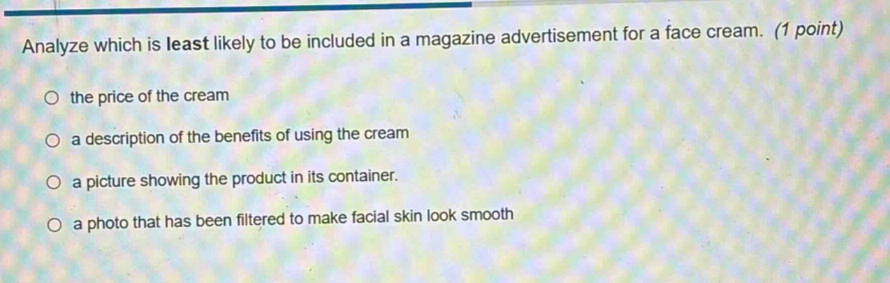 analyze which is least likely to be included in a magazine advertisement for a face cream. (1 point)\no the price of the cream\no a description of the benefits of using the cream\no a picture showing the product in its container.\no a photo that has been filtered to make facial skin look smooth