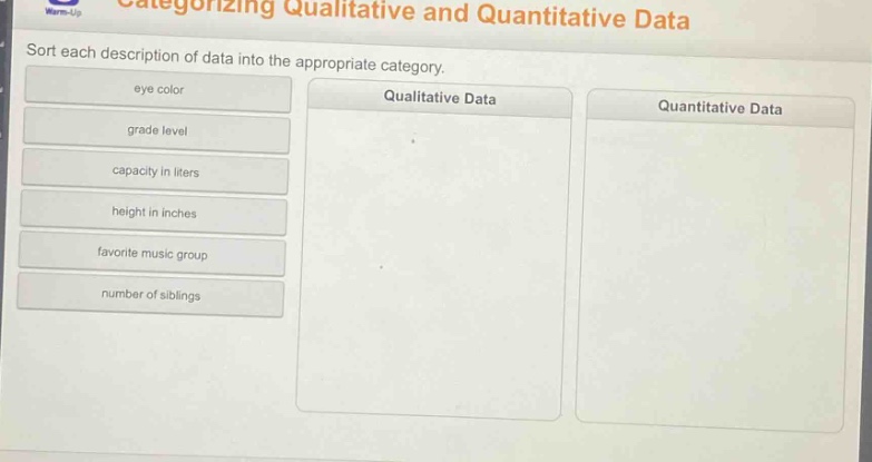 categorizing qualitative and quantitative data\nsort each description of data into the appropriate category.\neye color\ngrade level\ncapacity in liters\nheight in inches\nfavorite music group\nnumber of siblings\nqualitative data\nquantitative data